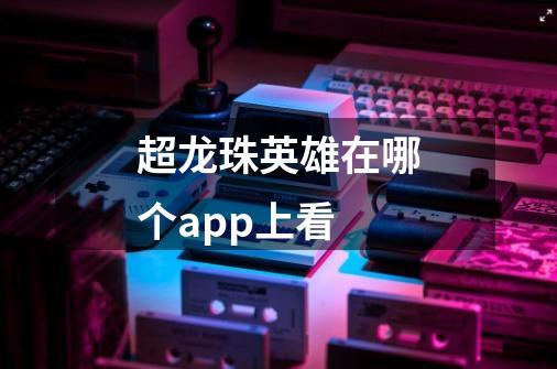 超龙珠英雄在哪个app上看-第1张-游戏信息-龙启网
