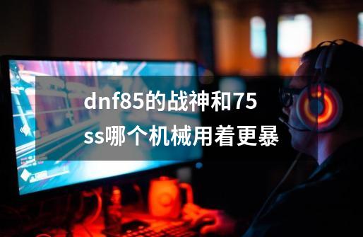 dnf85的战神和75ss哪个机械用着更暴-第1张-游戏信息-龙启网