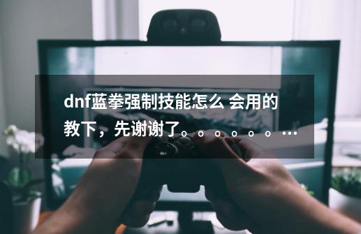 dnf蓝拳强制技能怎么 会用的教下，先谢谢了。。。。。。。。-第1张-游戏信息-龙启网