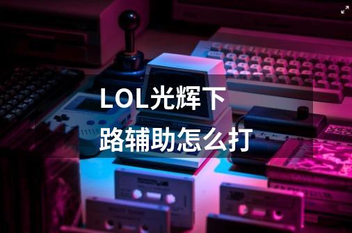 LOL光辉下路辅助怎么打-第1张-游戏信息-龙启网