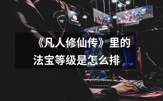 《凡人修仙传》里的法宝等级是怎么排-第1张-游戏信息-龙启网