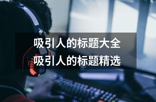 吸引人的标题大全 吸引人的标题精选-第1张-游戏信息-龙启网