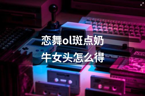 恋舞ol斑点奶牛女头怎么得-第1张-游戏信息-龙启网
