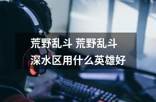 荒野乱斗 荒野乱斗深水区用什么英雄好-第1张-游戏信息-龙启网