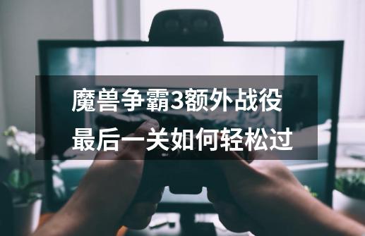 魔兽争霸3额外战役最后一关如何轻松过-第1张-游戏信息-龙启网