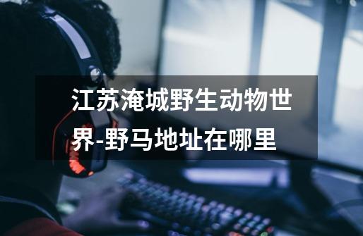 江苏淹城野生动物世界-野马地址在哪里-第1张-游戏信息-龙启网