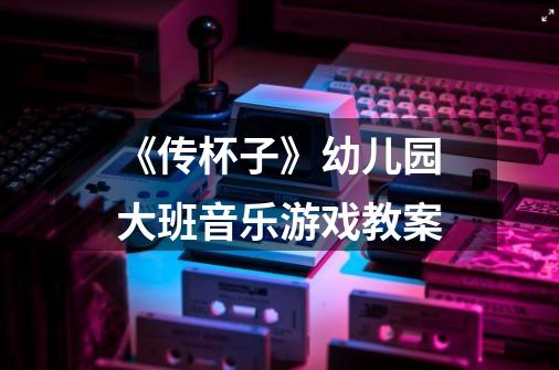 《传杯子》幼儿园大班音乐游戏教案-第1张-游戏信息-龙启网