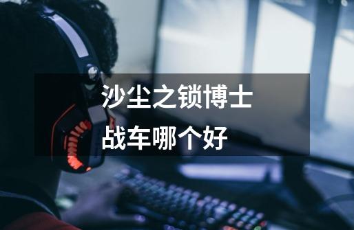沙尘之锁博士战车哪个好-第1张-游戏信息-龙启网