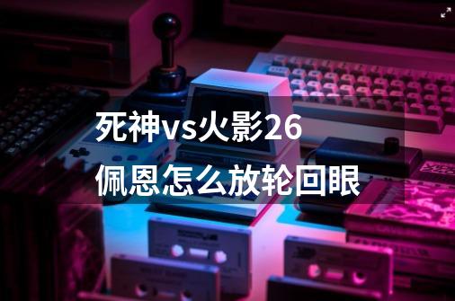 死神vs火影2.6佩恩怎么放轮回眼-第1张-游戏信息-龙启网