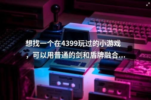 想找一个在4399玩过的小游戏，可以用普通的剑和盾牌融合火焰和寒冰提高属性，最后一关打一个骷髅王。-第1张-游戏信息-龙启网
