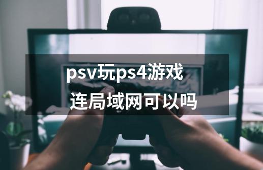 psv玩ps4游戏 连局域网可以吗-第1张-游戏信息-龙启网