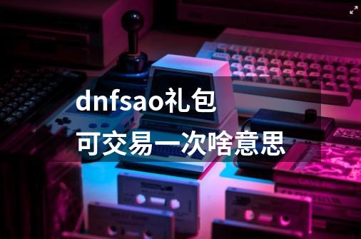 dnfsao礼包可交易一次啥意思-第1张-游戏信息-龙启网