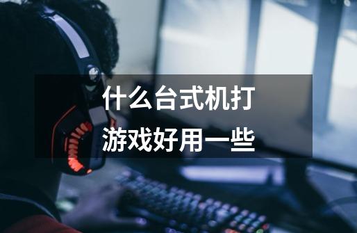 什么台式机打游戏好用一些-第1张-游戏信息-龙启网