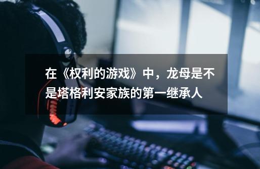 在《权利的游戏》中,龙母是不是塔格利安家族的第一继承人-第1张-游戏信息-龙启网
