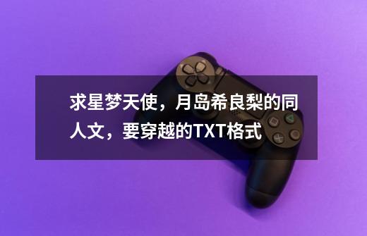 求星梦天使，月岛希良梨的同人文，要穿越的TXT格式-第1张-游戏信息-龙启网