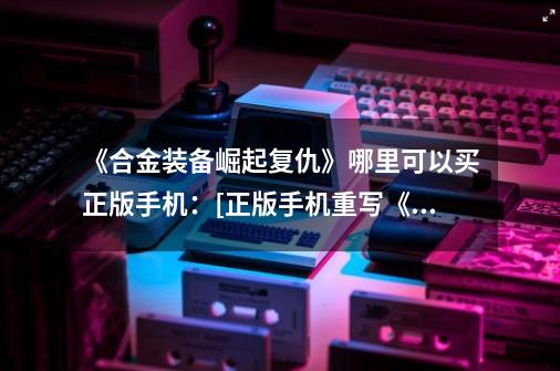 《合金装备崛起复仇》哪里可以买正版手机：[正版手机重写《合金装备崛起复仇》标题]-第1张-游戏信息-龙启网