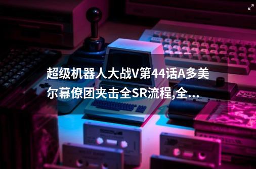 超级机器人大战V第44话A多美尔幕僚团夹击全SR流程,全隐藏要素,机体推荐-第1张-游戏信息-龙启网