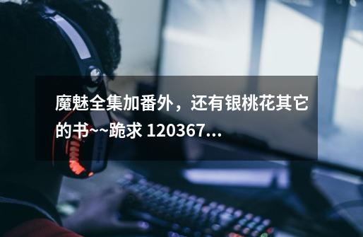 魔魅全集加番外,还有银桃花其它的书~~跪求 1203677573@qq,com-第1张-游戏信息-龙启网