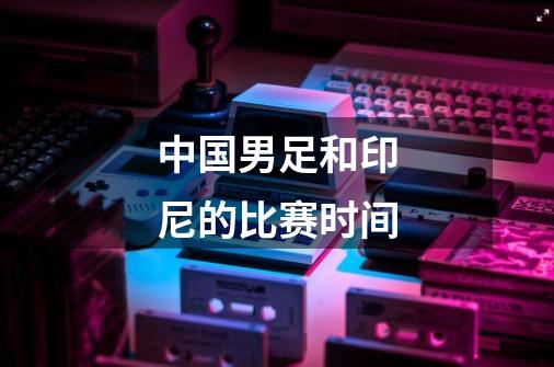 中国男足和印尼的比赛时间-第1张-游戏信息-龙启网