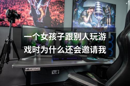 一个女孩子跟别人玩游戏时为什么还会邀请我-第1张-游戏信息-龙启网