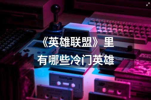 《英雄联盟》里有哪些冷门英雄-第1张-游戏信息-龙启网