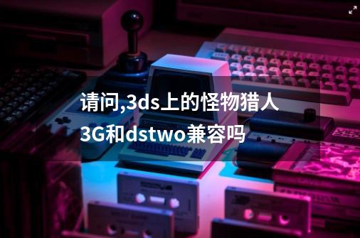 请问,3ds上的怪物猎人3G和dstwo兼容吗-第1张-游戏信息-龙启网