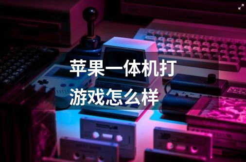 苹果一体机打游戏怎么样-第1张-游戏信息-龙启网