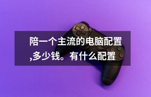陪一个主流的电脑配置,多少钱。有什么配置-第1张-游戏信息-龙启网