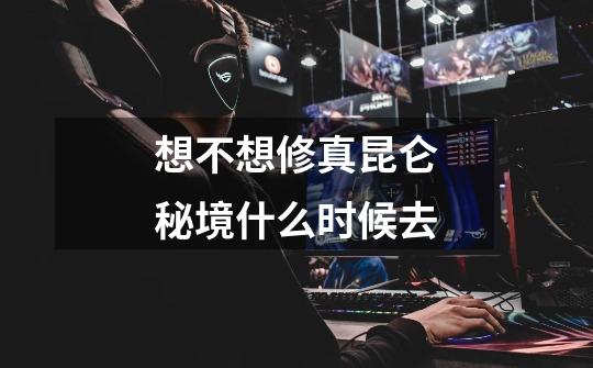 想不想修真昆仑秘境什么时候去-第1张-游戏信息-龙启网