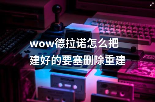 wow德拉诺怎么把建好的要塞删除重建-第1张-游戏信息-龙启网