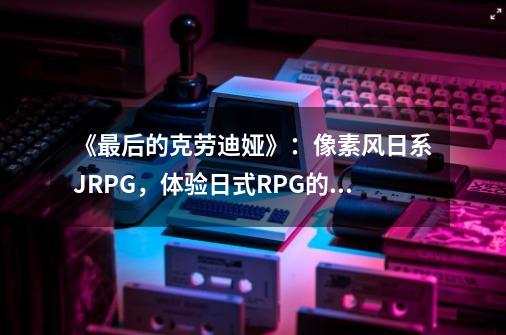 《最后的克劳迪娅》:像素风日系JRPG,体验日式RPG的经典游戏设计-第1张-游戏信息-龙启网