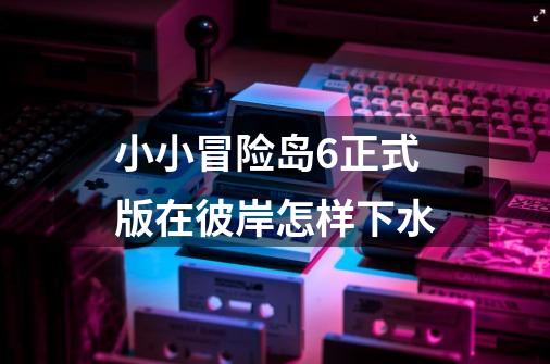 小小冒险岛6正式版在彼岸怎样下水-第1张-游戏信息-龙启网