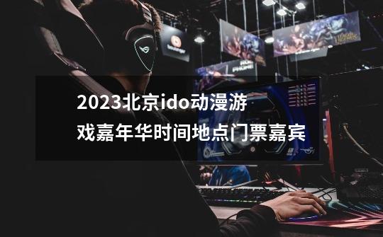 2023北京ido动漫游戏嘉年华时间+地点+门票+嘉宾-第1张-游戏信息-龙启网