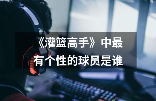 《灌篮高手》中最有个性的球员是谁-第1张-游戏信息-龙启网