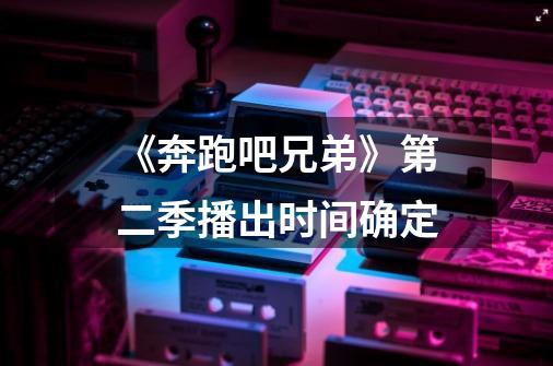 《奔跑吧兄弟》第二季播出时间确定-第1张-游戏信息-龙启网