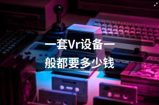 一套Vr设备一般都要多少钱-第1张-游戏信息-龙启网
