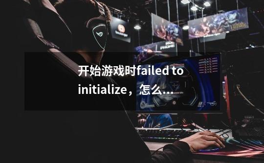 开始游戏时failed to initialize,怎么解决-第1张-游戏信息-龙启网