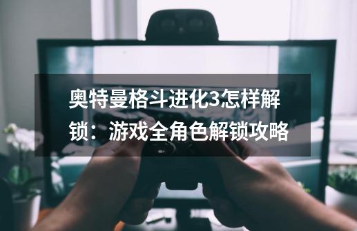 奥特曼格斗进化3怎样解锁:游戏全角色解锁攻略-第1张-游戏信息-龙启网