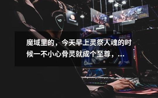 魔域里的，今天早上灵祭人魂的时候一不小心骨灵就成个至尊，请问是永久至尊么-第1张-游戏信息-龙启网