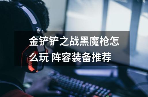 金铲铲之战黑魔枪怎么玩 阵容装备推荐-第1张-游戏信息-龙启网