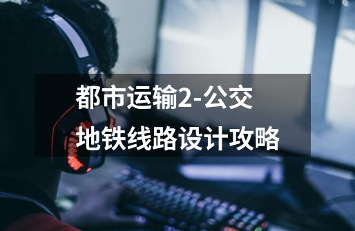 都市运输2-公交地铁线路设计攻略-第1张-游戏信息-龙启网