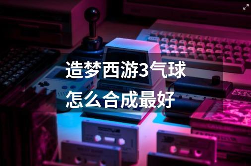 造梦西游3气球怎么合成最好-第1张-游戏信息-龙启网