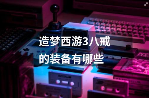 造梦西游3八戒的装备有哪些-第1张-游戏信息-龙启网