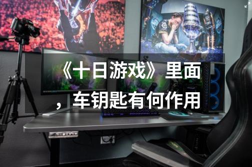 《十日游戏》里面，车钥匙有何作用-第1张-游戏信息-龙启网