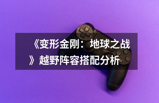 《变形金刚:地球之战》越野阵容搭配分析-第1张-游戏信息-龙启网