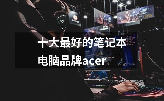 十大最好的笔记本电脑品牌acer-第1张-游戏信息-龙启网