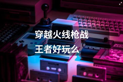 穿越火线枪战王者好玩么-第1张-游戏信息-龙启网