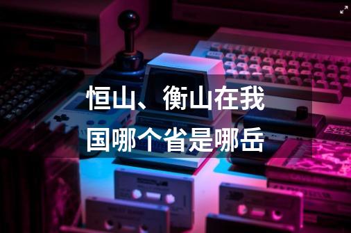 恒山、衡山在我国哪个省是哪岳-第1张-游戏信息-龙启网