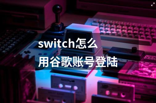 switch怎么用谷歌账号登陆-第1张-游戏信息-龙启网