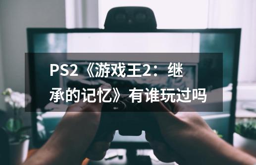 PS2《游戏王2：继承的记忆》有谁玩过吗-第1张-游戏信息-龙启网